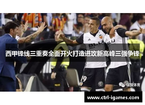 西甲锋线三重奏全面开火打造进攻新高峰三强争锋