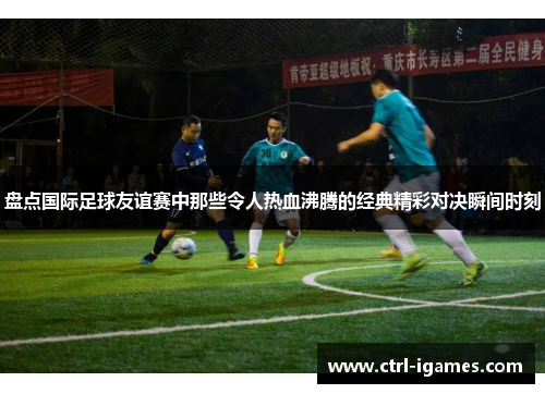 盘点国际足球友谊赛中那些令人热血沸腾的经典精彩对决瞬间时刻