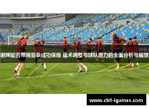 谢晖能否带领亚泰成功保级 战术调整与球队潜力的全面分析与展望