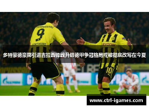 多特蒙德豪掷引进吉拉西锋线升级德甲争冠格局或被彻底改写在今夏